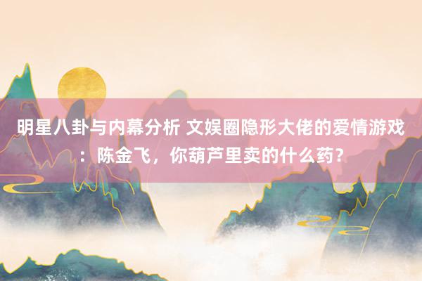 明星八卦与内幕分析 文娱圈隐形大佬的爱情游戏：陈金飞，你葫芦里卖的什么药？