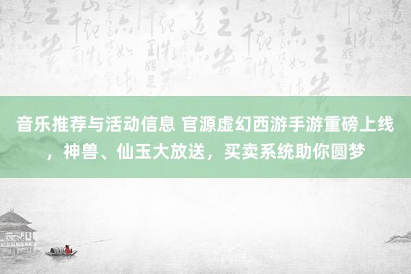 音乐推荐与活动信息 官源虚幻西游手游重磅上线，神兽、仙玉大放送，买卖系统助你圆梦