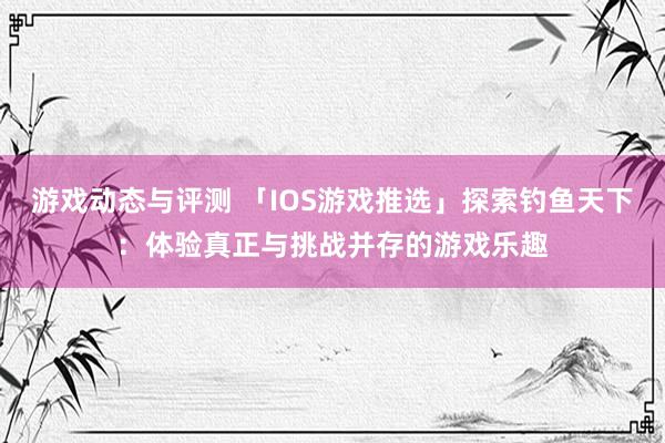 游戏动态与评测 「IOS游戏推选」探索钓鱼天下：体验真正与挑战并存的游戏乐趣