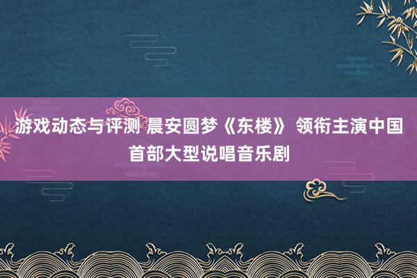 游戏动态与评测 晨安圆梦《东楼》 领衔主演中国首部大型说唱音乐剧