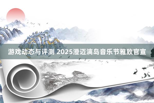 游戏动态与评测 2025澄迈漓岛音乐节雅致官宣