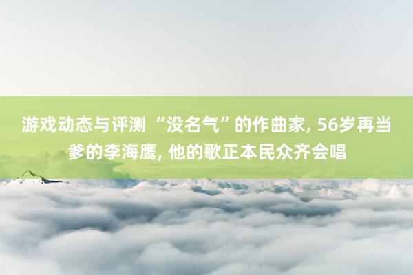 游戏动态与评测 “没名气”的作曲家, 56岁再当爹的李海鹰, 他的歌正本民众齐会唱