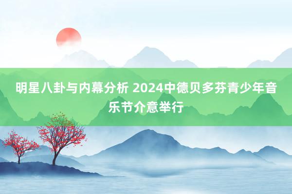 明星八卦与内幕分析 2024中德贝多芬青少年音乐节介意举行