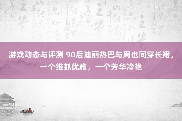 游戏动态与评测 90后迪丽热巴与周也同穿长裙，一个维抓优雅，一个芳华冷艳