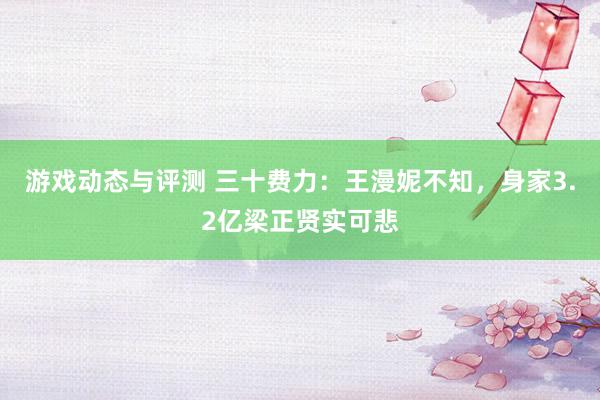 游戏动态与评测 三十费力：王漫妮不知，身家3.2亿梁正贤实可悲