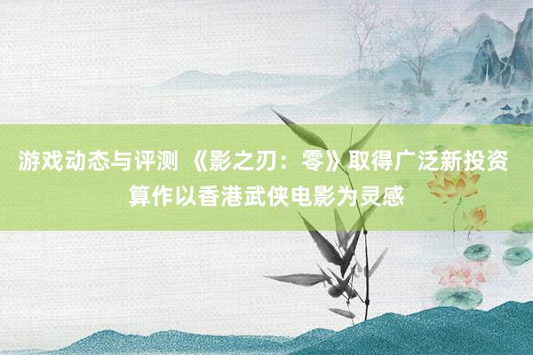 游戏动态与评测 《影之刃：零》取得广泛新投资 算作以香港武侠电影为灵感