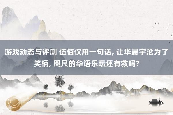 游戏动态与评测 伍佰仅用一句话, 让华晨宇沦为了笑柄, 咫尺的华语乐坛还有救吗?