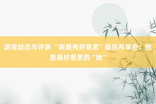 游戏动态与评测 “我最秀好意思”音乐共享会：致意最好意思的“她”