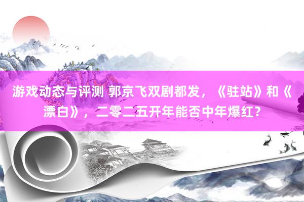 游戏动态与评测 郭京飞双剧都发，《驻站》和《漂白》，二零二五开年能否中年爆红？