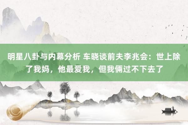 明星八卦与内幕分析 车晓谈前夫李兆会：世上除了我妈，他最爱我，但我倆过不下去了