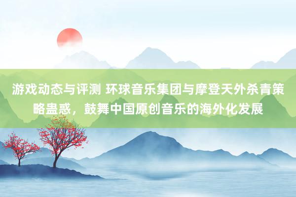 游戏动态与评测 环球音乐集团与摩登天外杀青策略蛊惑，鼓舞中国原创音乐的海外化发展