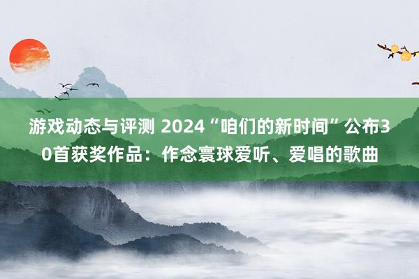 游戏动态与评测 2024“咱们的新时间”公布30首获奖作品：作念寰球爱听、爱唱的歌曲