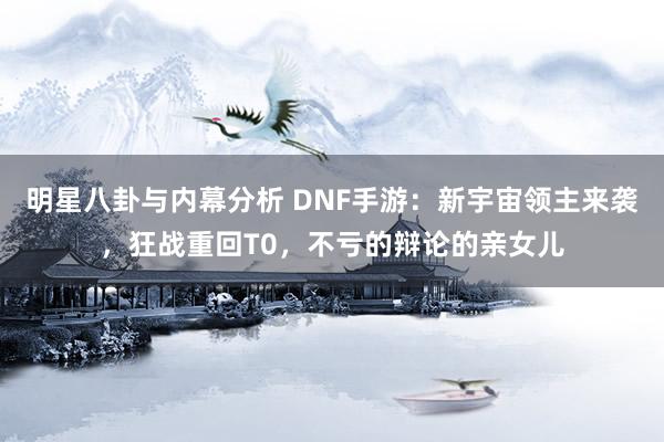 明星八卦与内幕分析 DNF手游：新宇宙领主来袭，狂战重回T0，不亏的辩论的亲女儿