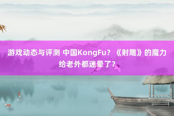 游戏动态与评测 中国KongFu？《射雕》的魔力给老外都迷晕了？