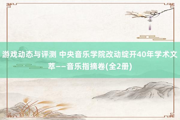 游戏动态与评测 中央音乐学院改动绽开40年学术文萃——音乐指摘卷(全2册)