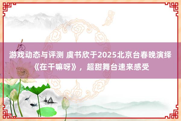 游戏动态与评测 虞书欣于2025北京台春晚演绎《在干嘛呀》，超甜舞台速来感受