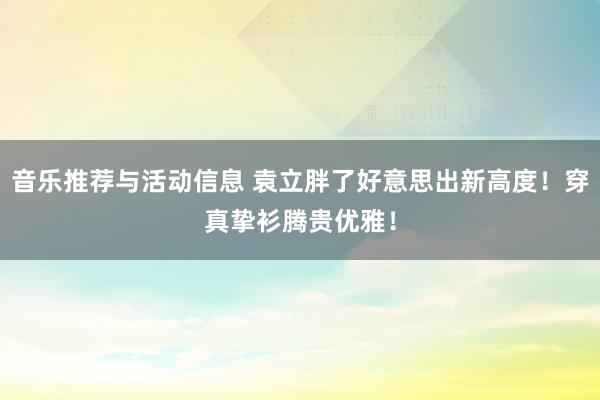 音乐推荐与活动信息 袁立胖了好意思出新高度！穿真挚衫腾贵优雅！