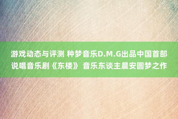 游戏动态与评测 种梦音乐D.M.G出品中国首部说唱音乐剧《东楼》 音乐东谈主晨安圆梦之作