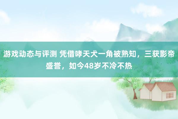 游戏动态与评测 凭借哮天犬一角被熟知，三获影帝盛誉，如今48岁不冷不热