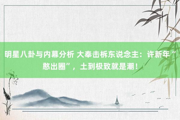 明星八卦与内幕分析 大奉击柝东说念主：许新年“憨出圈”，土到极致就是潮！