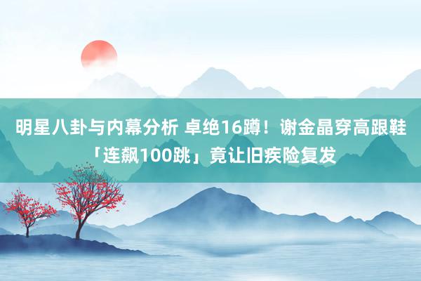 明星八卦与内幕分析 卓绝16蹲！　谢金晶穿高跟鞋「连飙100跳」竟让旧疾险复发