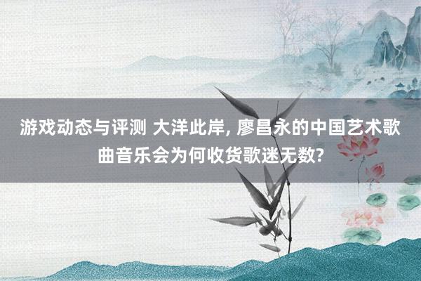 游戏动态与评测 大洋此岸, 廖昌永的中国艺术歌曲音乐会为何收货歌迷无数?