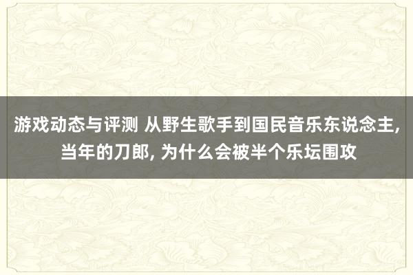 游戏动态与评测 从野生歌手到国民音乐东说念主, 当年的刀郎, 为什么会被半个乐坛围攻