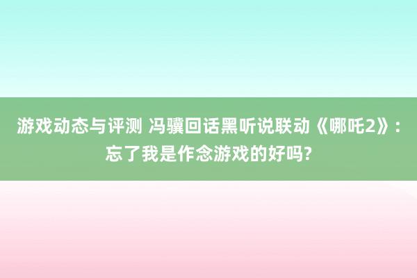 游戏动态与评测 冯骥回话黑听说联动《哪吒2》:忘了我是作念游戏的好吗?