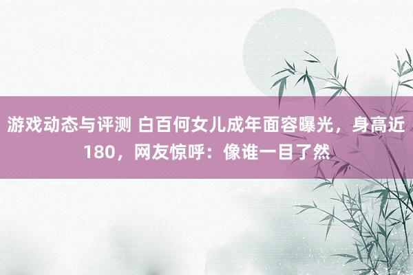 游戏动态与评测 白百何女儿成年面容曝光，身高近180，网友惊呼：像谁一目了然