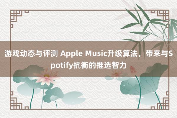 游戏动态与评测 Apple Music升级算法，带来与Spotify抗衡的推选智力