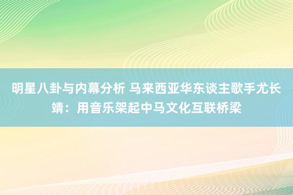 明星八卦与内幕分析 马来西亚华东谈主歌手尤长靖：用音乐架起中马文化互联桥梁