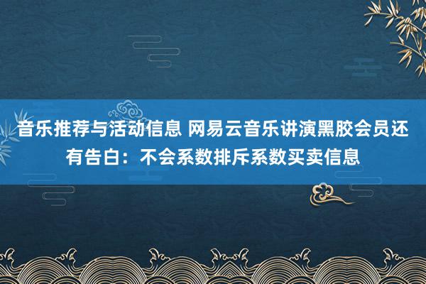 音乐推荐与活动信息 网易云音乐讲演黑胶会员还有告白：不会系数排斥系数买卖信息