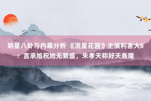 明星八卦与内幕分析 《流星花圃》主演利害大S：言承旭祝她无繁盛，朱孝天称好天轰隆