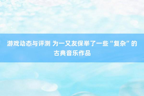 游戏动态与评测 为一又友保举了一些“复杂”的古典音乐作品