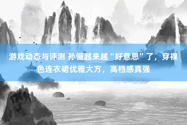 游戏动态与评测 孙俪越来越“好意思”了，穿裸色连衣裙优雅大方，高档感真强