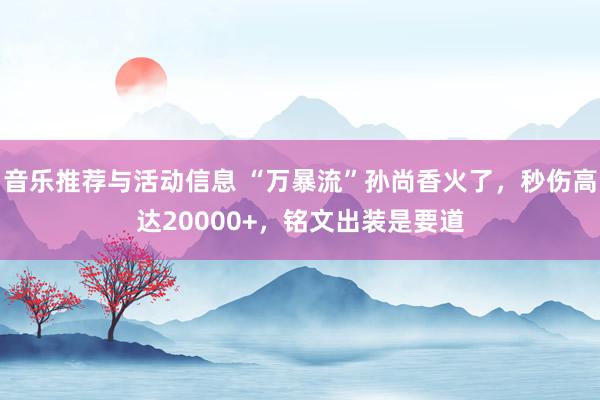 音乐推荐与活动信息 “万暴流”孙尚香火了，秒伤高达20000+，铭文出装是要道