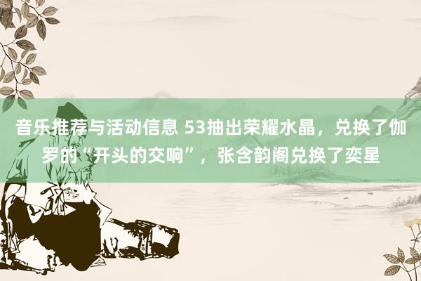 音乐推荐与活动信息 53抽出荣耀水晶，兑换了伽罗的“开头的交响”，张含韵阁兑换了奕星