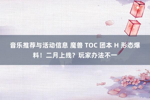 音乐推荐与活动信息 魔兽 TOC 团本 H 形态爆料！二月上线？玩家办法不一