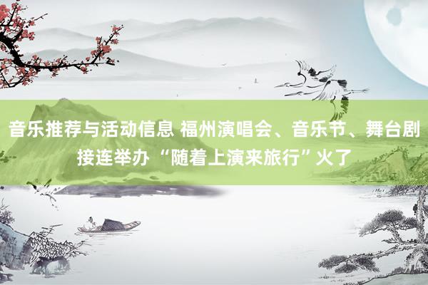 音乐推荐与活动信息 福州演唱会、音乐节、舞台剧接连举办 “随着上演来旅行”火了