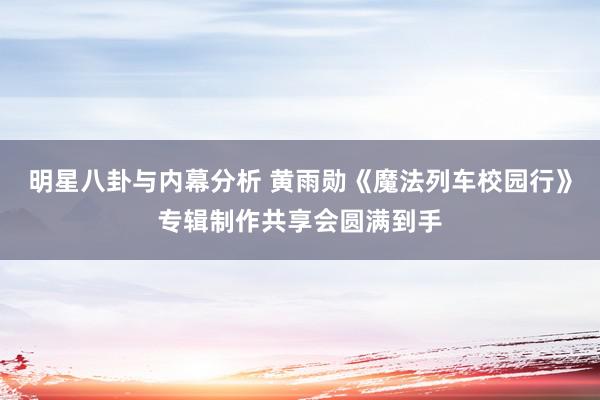 明星八卦与内幕分析 黄雨勋《魔法列车校园行》专辑制作共享会圆满到手