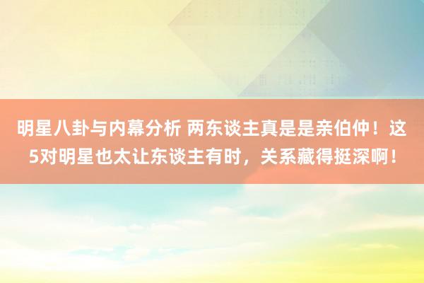 明星八卦与内幕分析 两东谈主真是是亲伯仲！这5对明星也太让东谈主有时，关系藏得挺深啊！