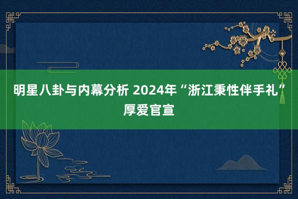 明星八卦与内幕分析 2024年“浙江秉性伴手礼”厚爱官宣