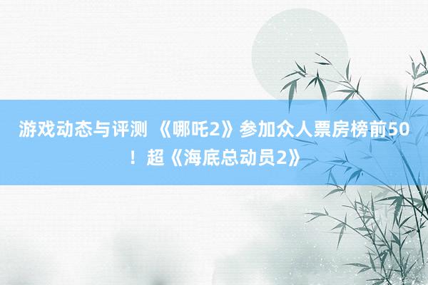 游戏动态与评测 《哪吒2》参加众人票房榜前50！超《海底总动员2》