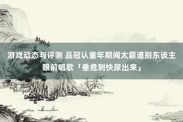 游戏动态与评测 品冠认童年期间太霸道　别东谈主眼前唱歌「垂危到快尿出来」