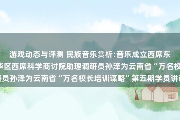 游戏动态与评测 民族音乐赏析:音乐成立西席东说念主生——成齐市成华区西席科学商讨院助理调研员孙泽为云南省“万名校长培训谋略”第五期学员讲课