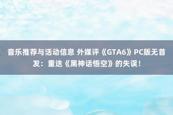 音乐推荐与活动信息 外媒评《GTA6》PC版无首发：重迭《黑神话悟空》的失误！