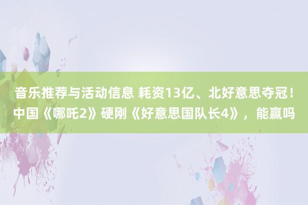 音乐推荐与活动信息 耗资13亿、北好意思夺冠！中国《哪吒2》硬刚《好意思国队长4》，能赢吗