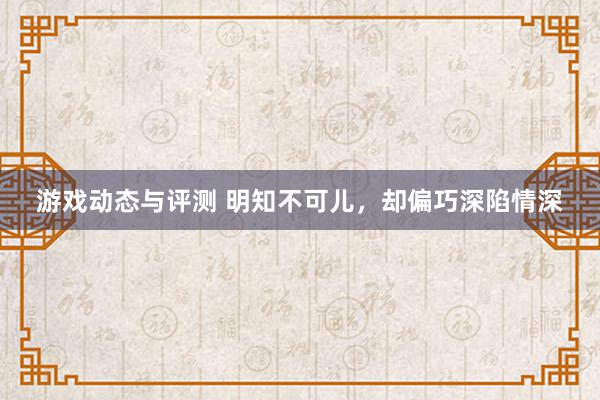 游戏动态与评测 明知不可儿，却偏巧深陷情深