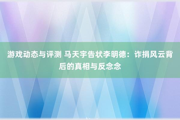 游戏动态与评测 马天宇告状李明德：诈捐风云背后的真相与反念念