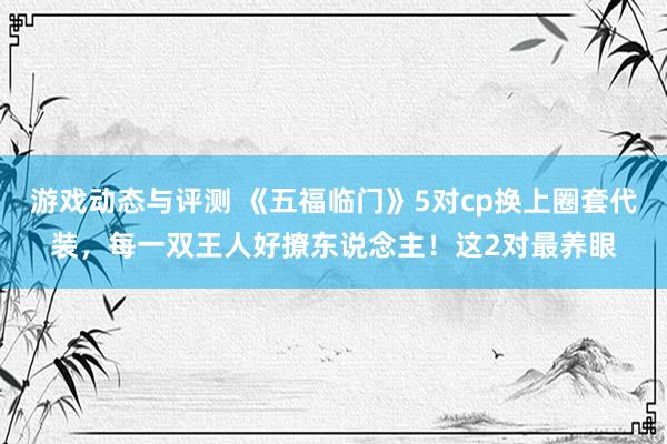 游戏动态与评测 《五福临门》5对cp换上圈套代装，每一双王人好撩东说念主！这2对最养眼